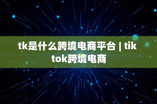 tk是什么跨境电商平台 | tik tok跨境电商