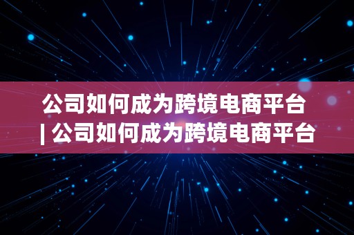 公司如何成为跨境电商平台 | 公司如何成为跨境电商平台的