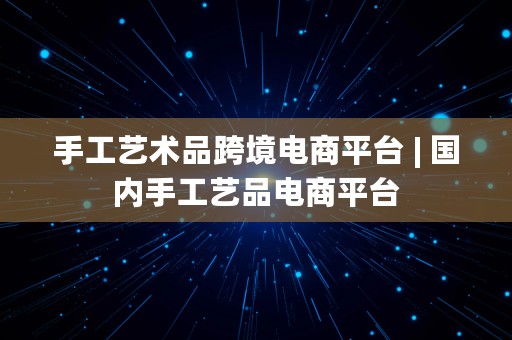 手工艺术品跨境电商平台 | 国内手工艺品电商平台