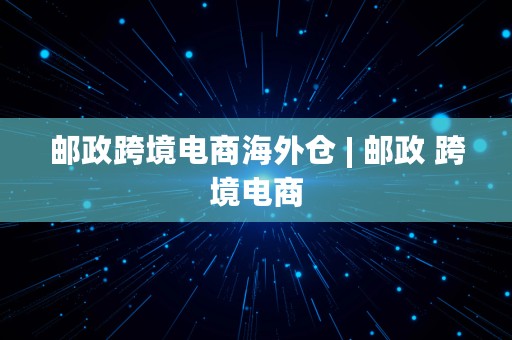 邮政跨境电商海外仓 | 邮政 跨境电商