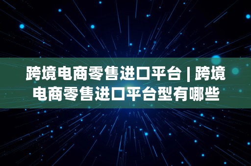 跨境电商零售进口平台 | 跨境电商零售进口平台型有哪些