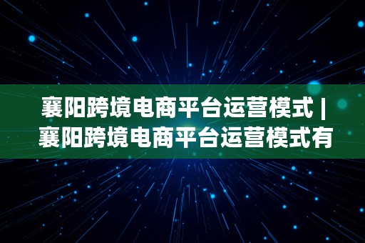 襄阳跨境电商平台运营模式 | 襄阳跨境电商平台运营模式有哪些