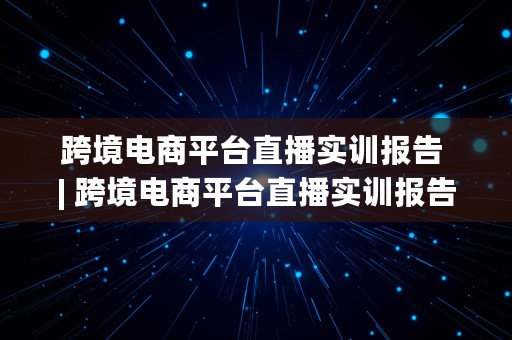 跨境电商平台直播实训报告 | 跨境电商平台直播实训报告总结