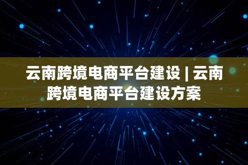 云南跨境电商平台建设 | 云南跨境电商平台建设方案