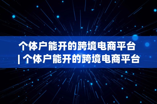 个体户能开的跨境电商平台 | 个体户能开的跨境电商平台有哪些