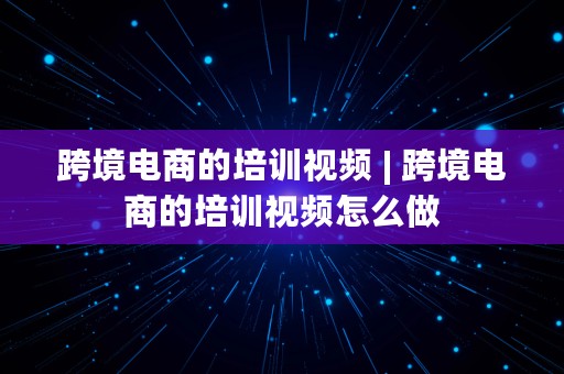 跨境电商的培训视频 | 跨境电商的培训视频怎么做