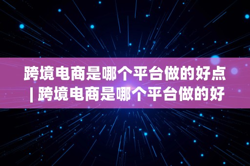 跨境电商是哪个平台做的好点 | 跨境电商是哪个平台做的好点呢