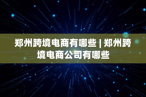 郑州跨境电商有哪些 | 郑州跨境电商公司有哪些