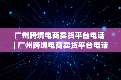 广州跨境电商卖货平台电话 | 广州跨境电商卖货平台电话号码