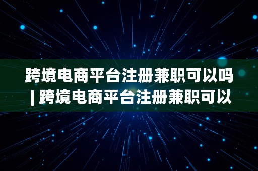 跨境电商平台注册兼职可以吗 | 跨境电商平台注册兼职可以吗安全吗