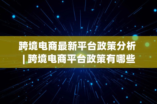 跨境电商最新平台政策分析 | 跨境电商平台政策有哪些