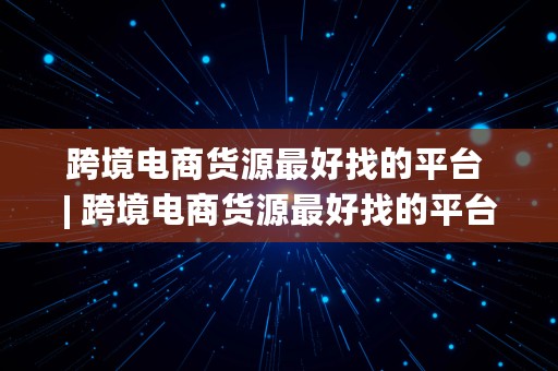 跨境电商货源最好找的平台 | 跨境电商货源最好找的平台是什么