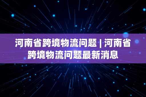 河南省跨境物流问题 | 河南省跨境物流问题最新消息