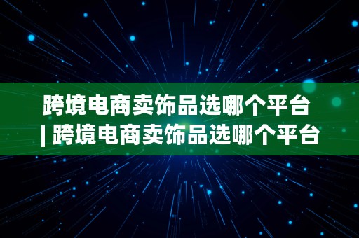 跨境电商卖饰品选哪个平台 | 跨境电商卖饰品选哪个平台好