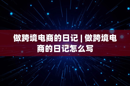 做跨境电商的日记 | 做跨境电商的日记怎么写