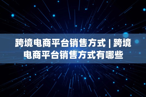 跨境电商平台销售方式 | 跨境电商平台销售方式有哪些