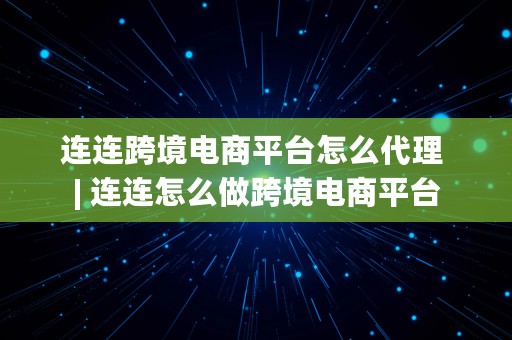 连连跨境电商平台怎么代理 | 连连怎么做跨境电商平台