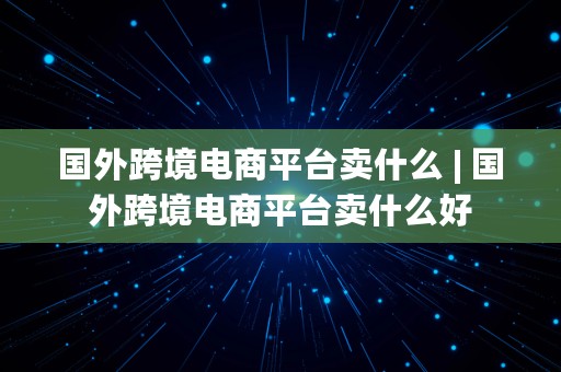 国外跨境电商平台卖什么 | 国外跨境电商平台卖什么好