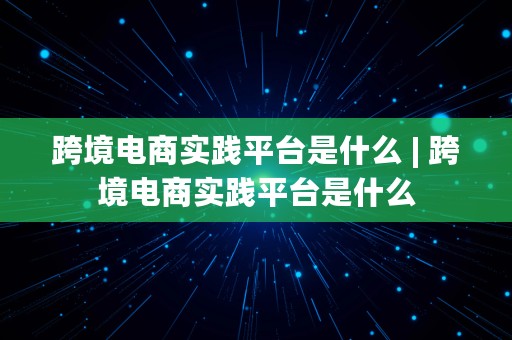 跨境电商实践平台是什么 | 跨境电商实践平台是什么