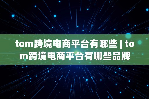 tom跨境电商平台有哪些 | tom跨境电商平台有哪些品牌