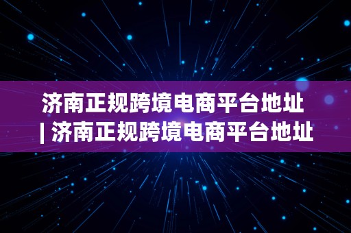 济南正规跨境电商平台地址 | 济南正规跨境电商平台地址电话