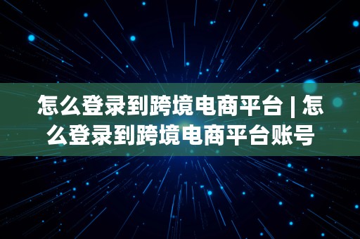 怎么登录到跨境电商平台 | 怎么登录到跨境电商平台账号