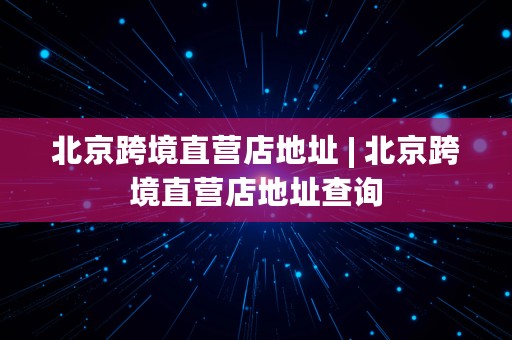 北京跨境直营店地址 | 北京跨境直营店地址查询