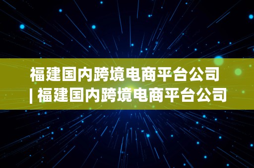 福建国内跨境电商平台公司 | 福建国内跨境电商平台公司有哪些