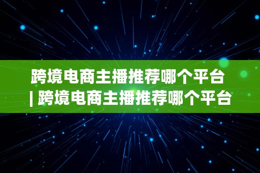 跨境电商主播推荐哪个平台 | 跨境电商主播推荐哪个平台好