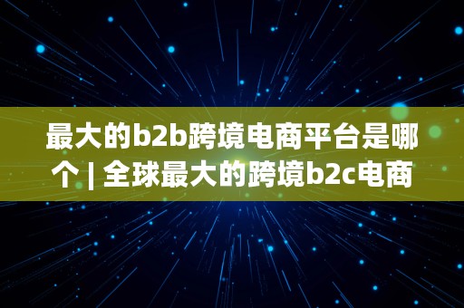 最大的b2b跨境电商平台是哪个 | 全球最大的跨境b2c电商平台