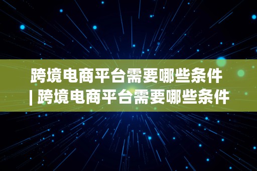 跨境电商平台需要哪些条件 | 跨境电商平台需要哪些条件呢