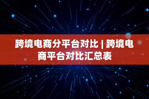 跨境电商分平台对比 | 跨境电商平台对比汇总表