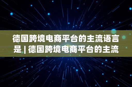 德国跨境电商平台的主流语言是 | 德国跨境电商平台的主流语言是什么