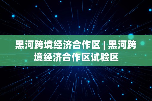 黑河跨境经济合作区 | 黑河跨境经济合作区试验区