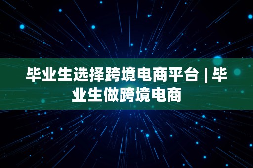 毕业生选择跨境电商平台 | 毕业生做跨境电商