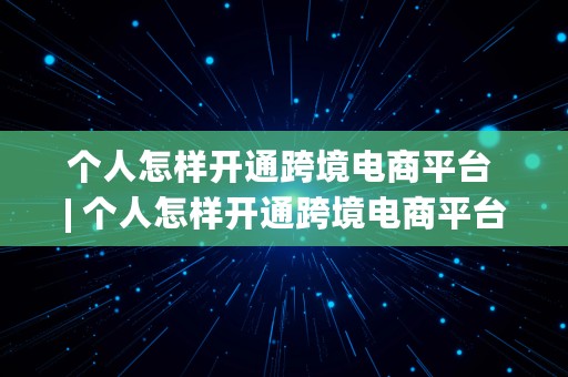 个人怎样开通跨境电商平台 | 个人怎样开通跨境电商平台账号