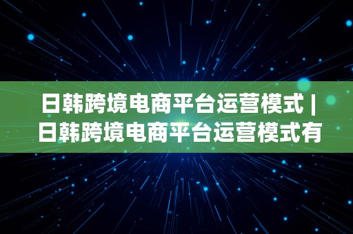 日韩跨境电商平台运营模式 | 日韩跨境电商平台运营模式有哪些