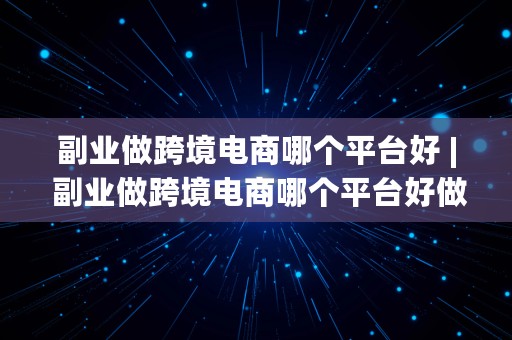 副业做跨境电商哪个平台好 | 副业做跨境电商哪个平台好做