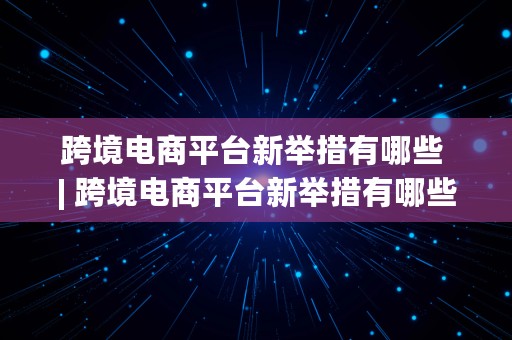 跨境电商平台新举措有哪些 | 跨境电商平台新举措有哪些呢