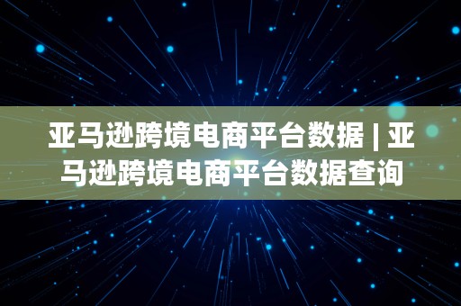 亚马逊跨境电商平台数据 | 亚马逊跨境电商平台数据查询