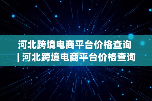 河北跨境电商平台价格查询 | 河北跨境电商平台价格查询官网