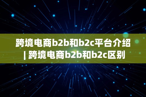 跨境电商b2b和b2c平台介绍 | 跨境电商b2b和b2c区别