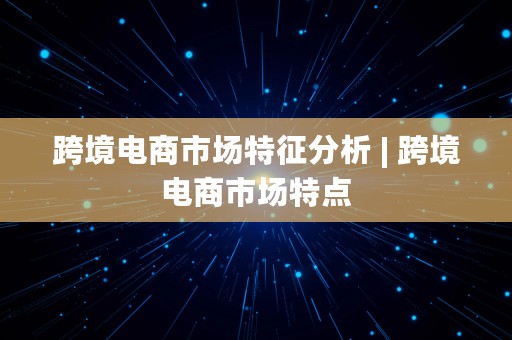 跨境电商市场特征分析 | 跨境电商市场特点