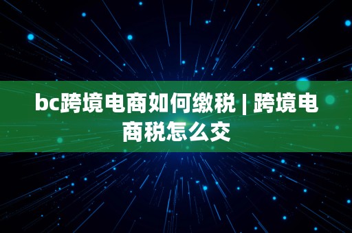 bc跨境电商如何缴税 | 跨境电商税怎么交