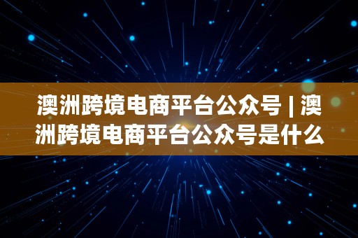 澳洲跨境电商平台公众号 | 澳洲跨境电商平台公众号是什么