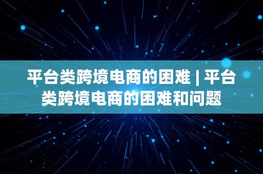 平台类跨境电商的困难 | 平台类跨境电商的困难和问题