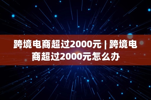 跨境电商超过2000元 | 跨境电商超过2000元怎么办