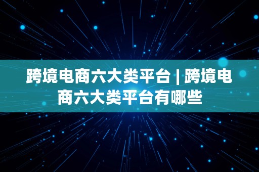 跨境电商六大类平台 | 跨境电商六大类平台有哪些