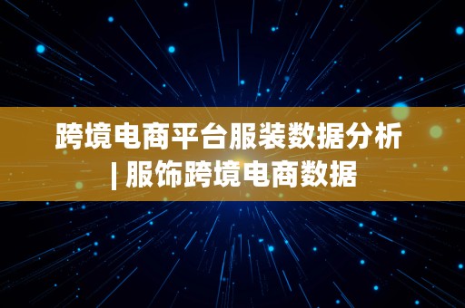 跨境电商平台服装数据分析 | 服饰跨境电商数据