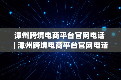 漳州跨境电商平台官网电话 | 漳州跨境电商平台官网电话号码